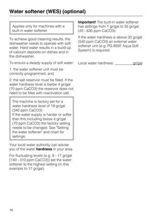 Page 16Applies only for machines with a
built-in water softener.
To achieve good cleaning results, the
dishwasher needs to operate with soft
water. Hard water results in a build-up
of calcium deposits on dishes and in
the dishwasher.
To ensure a steady supply of soft water:
1. the water softener unit must be
correctly programmed, and
2. the salt reservoir must be filled. If the
water hardness level is below 4 gr/gal
(70 ppm CaCO3) the reservoir does not
need to be filles with reactivation salt.
The machine is...