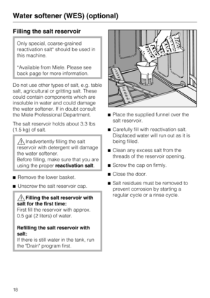 Page 18Filling the salt reservoir
Only special, coarse-grained
reactivation salt* should be used in
this machine.
*Available from Miele. Please see
back page for more information.
Do not use other types of salt, e.g. table
salt, agricultural or gritting salt. These
could contain components which are
insoluble in water and could damage
the water softener. If in doubt consult
the Miele Professional Department.
The salt reservoir holds about 3.3 lbs
(1.5 kg) of salt.
Inadvertently filling the salt
reservoir with...