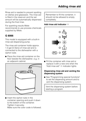 Page 21Rinse aid is needed to prevent spotting
on dishes and glassware. The rinse aid
is filled in the reservoir and the set
amount will be automatically dispensed
during the final rinse.
For sparkling results Miele
recommends to use process chemicals
supplied by Miele.
G 8066
This model is equipped with a built-in
rinse aid dispensing pump.
The rinse aid container holds approx.
1.3 gal (5 liters) of rinse aid and is
connected to the dishwasher with a
siphon tube.
Place the rinse aid container on the
floor...