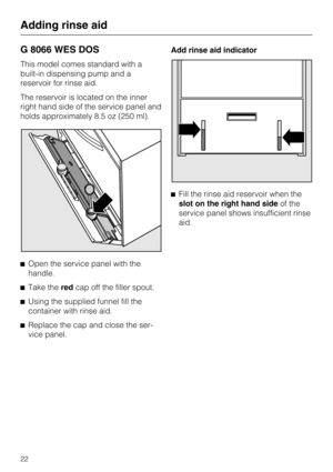 Page 22G 8066 WES DOS
This model comes standard with a
built-in dispensing pump and a
reservoir for rinse aid.
The reservoir is located on the inner
right hand side of the service panel and
holds approximately 8.5 oz (250 ml).
Open the service panel with the
handle.

Take theredcap off the filler spout.

Using the supplied funnel fill the
container with rinse aid.

Replace the cap and close the ser-
vice panel.Add rinse aid indicator
Fill the rinse aid reservoir when the
slot on the right hand sideof the...