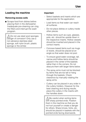 Page 23Loading the machine
Removing excess soils
Scrape food from dishes before
placing them in the dishwasher.
Inadequate pre-cleaning can clog
the filters and interrupt the wash
program.
Do not use steel wool sponges.
Danger of corrosion! Only use a
non-abrasive stainless steel
sponge, soft nylon brush, plastic
sponge or the similar.Important
–Select baskets and inserts which are
appropriate for the application.
–Load items so that water can reach
all surfaces.
–Do not place dishes or cutlery inside
other...