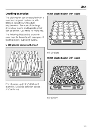 Page 25Loading examples
The dishwasher can be supplied with a
standard range of baskets or with
baskets to suit your individual
requirements. Because of the large
diversity of inserts and baskets not all
can be shown. Call Miele for more info.
The following illustrations show the
most popular baskets with examples of
loading plates, cups and cutlery.
U 200 plastic basket with insert
For 18 plates up to 9 ¾" (250 mm)
diameter. Distance between spikes
1 ¾" (45 mm).U 201 plastic basket with insert
For 30...