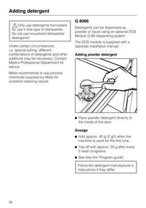 Page 26Only use detergents formulated
for use in this type of dishwasher.
Do not use household dishwasher
detergents!
Under certain circumstances,
i.e. special soiling, different
combinations of detergents and other
additives may be necessary. Contact
Miele’s Professional Department for
advice.
Miele recommends to use process
chemicals supplied by Miele for
excellent cleaning results.
G 8066
Detergents can be dispensed as
powder or liquid using an optional DOS
Module G 60 dispensing system.
The DOS module is...