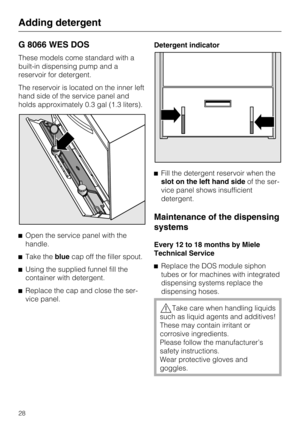 Page 28G 8066 WES DOS
These models come standard with a
built-in dispensing pump and a
reservoir for detergent.
The reservoir is located on the inner left
hand side of the service panel and
holds approximately 0.3 gal (1.3 liters).
Open the service panel with the
handle.

Take thebluecap off the filler spout.

Using the supplied funnel fill the
container with detergent.

Replace the cap and close the ser-
vice panel.Detergent indicator
Fill the detergent reservoir when the
slot on the left hand sideof the...
