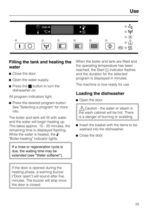 Page 29Filling the tank and heating the
water
Close the door.
Open the water supply.
Press thebutton to turn the
dishwasher on.
All program indicators light.
Press the desired program button.
See "Selecting a program" for more
info.
The boiler and tank will fill with water
and the water will begin heating up.
This takes approx. 15 - 20 minutes, the
remaining time is displayed flashing.
While the water is heated, the
"Boiler-heating" indicator lights.
If a rinse or regeneration cycle is...