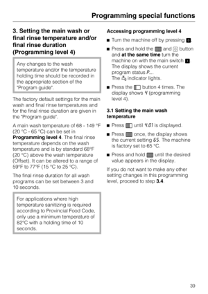 Page 393. Setting the main wash or
final rinse temperature and/or
final rinse duration
(Programming level 4)
Any changes to the wash
temperature and/or the temperature
holding time should be recorded in
the appropriate section of the
"Program guide".
The factory default settings for the main
wash and final rinse temperatures and
for the final rinse duration are given in
the "Program guide".
A main wash temperature of 68 - 149 °F
(20 °C - 65 °C) can be set in
Programming level 4. The final rinse...