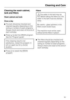 Page 45Cleaning the wash cabinet,
tank and filters
Wash cabinet and tank
Once a day
The tank should be checked and
cleaned regularly depending on the
soiling or number of wash programs.
Always check and clean at the end of
each workday.
Pressto start the DRAIN program.
See the "Program guide".
If the cleaning result is not
satisfactory, restart the program. It
will run again but for a shorter
duration.
Pressto restart the DRAIN
program.Filters
The water in the tank may be
hot. Before taking the...