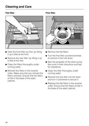 Page 46Flat filter
Take the front filter out first, by lifting
it up a little at the front.
Remove the rear filter, by lifting it up
a little at the rear.
Clean the filters thoroughly under
running water.
Reinsert the filters in the reverse
order. Make sure that you reinsert the
filters correctly. Ensure that the filters
sit flat in the base of the wash
cabinet.Fine filter
Remove the flat filters.
Turn the fine filter counterclockwise
to remove it from the drain.
Spin the propeller of the drain pump
few...