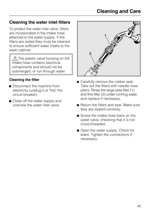 Page 49Cleaning the water inlet filters
To protect the water inlet valve, filters
are incorporated in the intake hose
attached to the water supply. If the
filters are soiled they must be cleaned
to ensure sufficient water intake to the
wash cabinet.
The plastic valve housing on the
intake hose contains electrical
components and should not be
submerged, or run through water.
Cleaning the filter
Disconnect the machine from
electricity (unplug it or "trip" the
circuit breaker).
Close off the water...