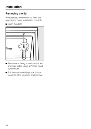 Page 58Removing the lid
If necessary, remove the lid from the
machine to make installation possible.
Open the door.
Remove the fixing screws on the left
and right sides using a Phillips head
screwdriver.
Pull the machine lid approx. 5 mm
forwards, lift it upwards and remove.
Installation
58 