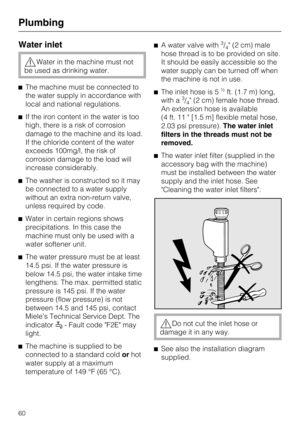 Page 60Water inlet
Water in the machine must not
be used as drinking water.
The machine must be connected to
the water supply in accordance with
local and national regulations.
If the iron content in the water is too
high, there is a risk of corrosion
damage to the machine and its load.
If the chloride content of the water
exceeds 100mg/l, the risk of
corrosion damage to the load will
increase considerably.
The washer is constructed so it may
be connected to a water supply
without an extra non-return...