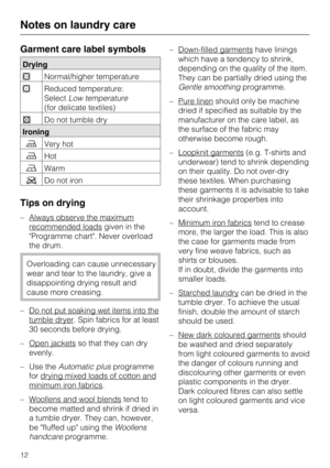 Page 12Garment care label symbols
Drying
Normal/higher temperature
Reduced temperature:
SelectLow temperature
(for delicate textiles)
Do not tumble dry
Ironing
Very hot
Hot
Warm
Do not iron
Tips on drying
– Always observe the maximum
recommended loadsgiven in the
Programme chart. Never overload
the drum.
Overloading can cause unnecessary
wear and tear to the laundry, give a
disappointing drying result and
cause more creasing.
–
Do not put soaking wet items into the
tumble dryer. Spin fabrics for at...