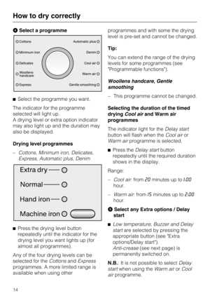 Page 14Select a programme
Select the programme you want.
The indicator for the programme
selected will light up.
A drying level or extra option indicator
may also light up and the duration may
also be displayed.
Drying level programmes
–Cottons, Minimum iron, Delicates,
Express, Automatic plus, Denim

Press the drying level button
repeatedly until the indicator for the
drying level you want lights up (for
almost all programmes).
Any of the four drying levels can be
selected for theCottonsandExpress...