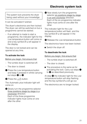 Page 21The system lock prevents the dryer
being used without your knowledge.
It can be activated if wished.
The dryers electronics are then locked.
The dryer can still be switched on but a
programme cannot be started.
–If an attempt is made to start a
programme, the indicator light for the
Low temperaturebutton will come on
and a key symbol0-§will appear in
the display.
The door is not locked and can be
opened at any time.
To activate the lock
Before you begin, first ensure that
:
– The tumble dryer is switched...