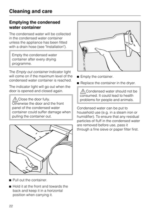 Page 22Emptying the condensed
water container
The condensed water will be collected
in the condensed water container
unless the appliance has been fitted
with a drain hose (see Installation).
Empty the condensed water
container after every drying
programme.
TheEmpty out containerindicator light
will come on if the maximum level of the
condensed water container is reached.
The indicator light will go out when the
door is opened and closed again.
Close the door fully.
Otherwise the door and the front
panel of...