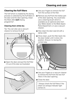 Page 23Cleaning the fluff filters
The fluff which is created by the drying
process is collected by the fluff filters in
the door and the door opening. Clean
the filters aftereachdrying
programme*.
Cleaning them whilst dry
Tip: You can also use a vacuum
cleaner to remove the fluff.

Open the door and pull the fluff filter
(1) out of the door as illustrated.Use your fingers to remove the fluff
from the surface of the filter.
Remove any fluff from the hollow part
of the door opening. You could also
use a...