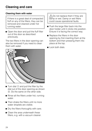 Page 24Cleaning them with water
If there is a great deal of compacted
fluff on any of the filters, they can be
removed and cleaned under hot
running water.
Open the door and pull the fluff filter
out of the door as described
previously.
The two filters in the door opening can
also be removed if you need to clean
them with water.

Turn dialand pull the filter by the
dial out of the door opening as shown
. Do the same on the other side.

Rinse all the filters under hot, running
water.

Then shake the...