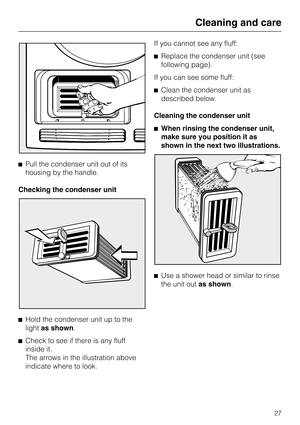 Page 27Pull the condenser unit out of its
housing by the handle.
Checking the condenser unit

Hold the condenser unit up to the
lightas shown.

Check to see if there is any fluff
inside it.
The arrows in the illustration above
indicate where to look.If you cannot see any fluff:
Replace the condenser unit (see
following page).
If you can see some fluff:
Clean the condenser unit as
described below.
Cleaning the condenser unit
When rinsing the condenser unit,
make sure you position it as
shown in the next...