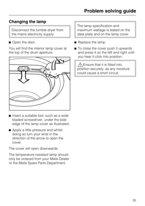 Page 35Changing the lamp
Disconnect the tumble dryer from
the mains electricity supply.
Open the door.
You will find the interior lamp cover at
the top of the drum aperture.
Insert a suitable tool, such as a wide
bladed screwdriver, under the side
edge of the lamp cover as illustrated.

Apply a little pressure and whilst
doing so turn your wrist in the
direction of the arrow to open the
cover.
The cover will open downwards.
The temperature resistant lamp should
only be ordered from your Miele Dealer
or the...