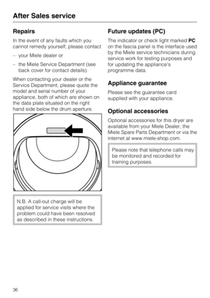 Page 36Repairs
In the event of any faults which you
cannot remedy yourself, please contact
–your Miele dealer or
–the Miele Service Department (see
back cover for contact details).
When contacting your dealer or the
Service Department, please quote the
model and serial number of your
appliance, both of which are shown on
the data plate situated on the right
hand side below the drum aperture.
N.B. A call-out charge will be
applied for service visits where the
problem could have been resolved
as described in...