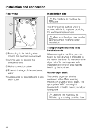 Page 38Rear view
Protruding lid for holding when
moving the machine (see arrows)
Air inlet vent for cooling the
condenser unit
Mains connection cable
External drainage of the condensed
water
Accessories for connection to a sink
drain outlet
Installation site
The machine lid must not be
removed.
The dryer can be pushed under a
worktop with its lid in place, providing
the worktop is high enough.
Make sure the dryer door can be
opened without hindrance after
installation.
Transporting the machine to its...