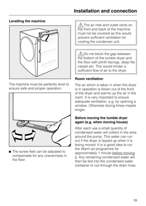 Page 39Levelling the machine
The machine must be perfectly level to
ensure safe and proper operation.

The screw feet can be adjusted to
compensate for any unevenness in
the floor.
The air inlet and outlet vents on
the front and back of the machine
must not be covered as this would
prevent sufficient ventilation for
cooling the condenser unit.
Do not block the gap between
the bottom of the tumble dryer and
the floor with plinth facings, deep file
carpet etc. This would hinder a
sufficient flow of air to the...