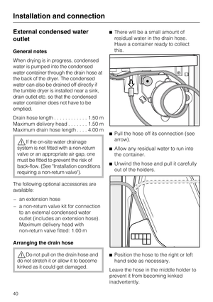 Page 40External condensed water
outlet
General notes
When drying is in progress, condensed
water is pumped into the condensed
water container through the drain hose at
the back of the dryer. The condensed
water can also be drained off directly if
the tumble dryer is installed near a sink,
drain outlet etc. so that the condensed
water container does not have to be
emptied.
Drain hose length............1.50 m
Maximum delivery head.......1.50 m
Maximum drain hose length....4.00 m
If the on-site water drainage...