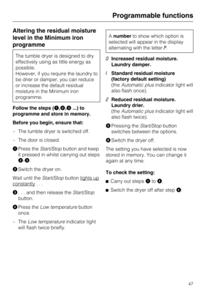 Page 47Altering the residual moisture
level in the Minimum iron
programme
The tumble dryer is designed to dry
effectively using as little energy as
possible.
However, if you require the laundry to
be drier or damper, you can reduce
or increase the default residual
moisture in the Minimum iron
programme.
Follow the steps (
,,...) to
programme and store in memory.
Before you begin, ensure that:
– The tumble dryer is switched off.
– The door is closed.

Press theStart/Stopbutton and keep
it pressed in whilst...