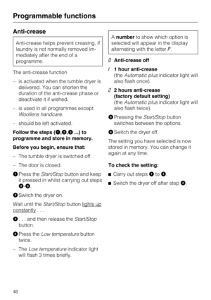 Page 48Anti-crease
Anti-crease helps prevent creasing, if
laundry is not normally removed im
-
mediately after the end of a
programme.
The anti-crease function
–is activated when the tumble dryer is
delivered. You can shorten the
duration of the anti-crease phase or
deactivate it if wished.
–is used in all programmes except
Woollens handcare.
– should be left activated.
Follow the steps (
,,...) to
programme and store in memory.
Before you begin, ensure that:
– The tumble dryer is switched off.
– The door is...