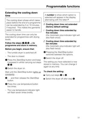 Page 51Extending the cooling down
time
The cooling down phase which takes
place before the end of a programme
can be extended by 5 or 10 minutes,
if required. This makes the garments
easier to handle.
The cooling down time can only be
extended for programmes with drying
levels.
Follow the steps (
,,...) to
programme and store in memory.
Before you begin, ensure that:
– The tumble dryer is switched off.
– The door is closed.

Press theStart/Stopbutton and keep
it pressed in whilst carrying out steps
-....