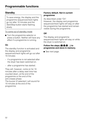 Page 52Standby
To save energy, the display and the
programme sequence/check lights
go out after 10 minutes and the
Start/Stopbutton starts flashing
slowly.
To come out of standby mode
Turn the programme selector or
press a button. Neither will have any
effect if a programme is running.
On
The standby function is activated and
the display and programme
sequence/check lights will go out after
10 minutes:
– if a programme is not selected after
the dryer has been switched on.
– after a programme has started.
They...