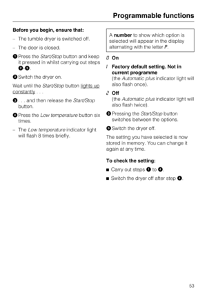 Page 53Before you begin, ensure that:
–The tumble dryer is switched off.
–The door is closed.

Press theStart/Stopbutton and keep
it pressed in whilst carrying out steps
-.
Switch the dryer on.
Wait until theStart/Stopbutton lights up
constantly...
. . . and then release theStart/Stop
button.
Press theLow temperaturebutton six
times.
– TheLow temperatureindicator light
will flash 8 times briefly.
Anumberto show which option is
selected will appear in the display
alternating with the letterP.
0On
IFactory...