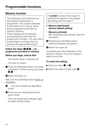 Page 54Memory function
The electronics will memorise any
extra options selected for a
programme. The duration selected
for the Warm air or Cool air timed
drying programmes will also be
stored in memory.
These settings will be selected
automatically the next time the
programme is chosen. You can either
accept these or change them by
pressing the appropriate button.
Follow the steps (
,,...) to
programme and store in memory.
Before you begin, ensure that:
– The tumble dryer is switched off.
– The door is...