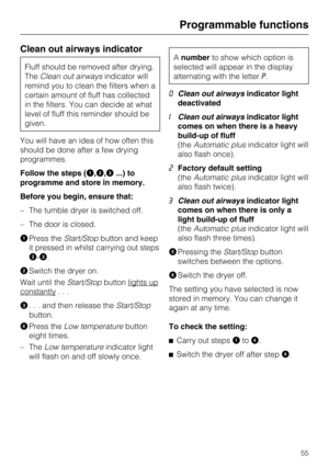 Page 55Clean out airways indicator
Fluff should be removed after drying.
TheClean out airwaysindicator will
remind you to clean the filters when a
certain amount of fluff has collected
in the filters. You can decide at what
level of fluff this reminder should be
given.
You will have an idea of how often this
should be done after a few drying
programmes.
Follow the steps (
,,...) to
programme and store in memory.
Before you begin, ensure that:
– The tumble dryer is switched off.
– The door is closed.

Press...