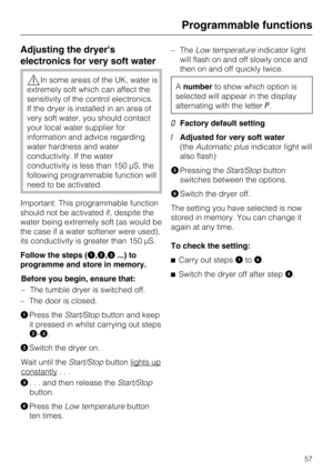 Page 57Adjusting the dryers
electronics for very soft water
In some areas of the UK, water is
extremely soft which can affect the
sensitivity of the control electronics.
If the dryer is installed in an area of
very soft water, you should contact
your local water supplier for
information and advice regarding
water hardness and water
conductivity. If the water
conductivity is less than 150 µS, the
following programmable function will
need to be activated.
Important. This programmable function
should not be...