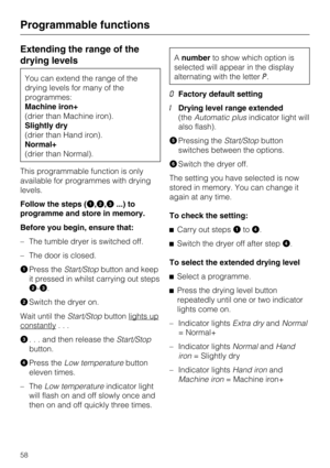 Page 58Extending the range of the
drying levels
You can extend the range of the
drying levels for many of the
programmes:
Machine iron+
(drier than Machine iron).
Slightly dry
(drier than Hand iron).
Normal+
(drier than Normal).
This programmable function is only
available for programmes with drying
levels.
Follow the steps (
,,...) to
programme and store in memory.
Before you begin, ensure that:
– The tumble dryer is switched off.
– The door is closed.

Press theStart/Stopbutton and keep
it pressed in whilst...