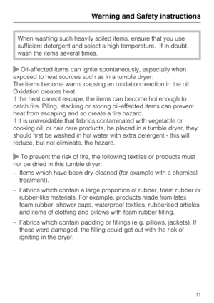 Page 11When washing such heavily soiled items, ensure that you use
sufficient detergent and select a high temperature. If in doubt,
wash the items several times.
Oil-affected items can ignite spontaneously, especially when
exposed to heat sources such as in a tumble dryer.
The items become warm, causing an oxidation reaction in the oil.
Oxidation creates heat.
If the heat cannot escape, the items can become hot enough to
catch fire. Piling, stacking or storing oil-affected items can prevent
heat from escaping...