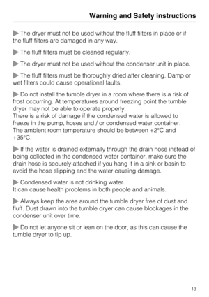 Page 13The dryer must not be used without the fluff filters in place or if
the fluff filters are damaged in any way.
The fluff filters must be cleaned regularly.
The dryer must not be used without the condenser unit in place.
The fluff filters must be thoroughly dried after cleaning. Damp or
wet filters could cause operational faults.
Do not install the tumble dryer in a room where there is a risk of
frost occurring. At temperatures around freezing point the tumble
dryer may not be able to operate...