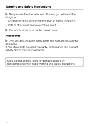 Page 14Always close the door after use. This way you will avoid the
danger of:
–Children climbing onto or into the dryer or hiding things in it.
–Pets or other small animals climbing into it.
The tumble dryer must not be hosed down.
Accessories
Only use genuine Miele spare parts and accessories with this
appliance.
If non-Miele parts are used, warranty, performance and product
liability claims may be invalidated.
Miele cannot be held liable for damage caused by
non-compliance with these Warning and Safety...