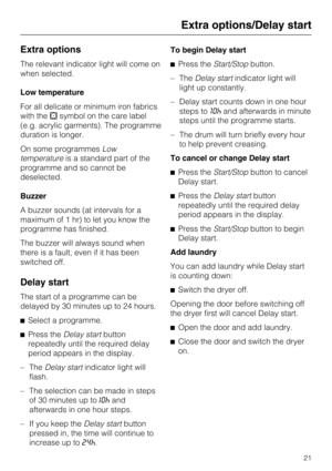 Page 21Extra options
The relevant indicator light will come on
when selected.
Low temperature
For all delicate or minimum iron fabrics
with thesymbol on the care label
(e.g. acrylic garments). The programme
duration is longer.
On some programmesLow
temperatureis a standard part of the
programme and so cannot be
deselected.
Buzzer
A buzzer sounds (at intervals for a
maximum of 1 hr) to let you know the
programme has finished.
The buzzer will always sound when
there is a fault, even if it has been
switched off....