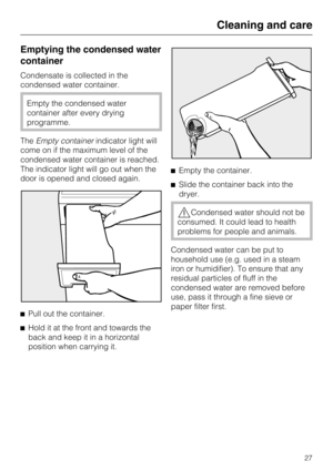 Page 27Emptying the condensed water
container
Condensate is collected in the
condensed water container.
Empty the condensed water
container after every drying
programme.
TheEmpty containerindicator light will
come on if the maximum level of the
condensed water container is reached.
The indicator light will go out when the
door is opened and closed again.

Pull out the container.

Hold it at the front and towards the
back and keep it in a horizontal
position when carrying it.Empty the container.
Slide the...