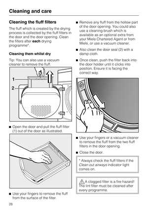 Page 28Cleaning the fluff filters
The fluff which is created by the drying
process is collected by the fluff filters in
the door and the door opening. Clean
the filters aftereachdrying
programme*.
Cleaning them whilst dry
Tip: You can also use a vacuum
cleaner to remove the fluff.

Open the door and pull the fluff filter
(1) out of the door as illustrated.

Use your fingers to remove the fluff
from the surface of the filter.Remove any fluff from the hollow part
of the door opening. You could also
use a...