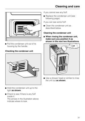 Page 31Pull the condenser unit out of its
housing by the handle.
Checking the condenser unit

Hold the condenser unit up to the
lightas shown.

Check to see if there is any fluff
inside it.
The arrows in the illustration above
indicate where to look.If you cannot see any fluff:
Replace the condenser unit (see
following page).
If you can see some fluff:
Clean the condenser unit as
described below.
Cleaning the condenser unit
When rinsing the condenser unit,
make sure you position it as
shown in the next...