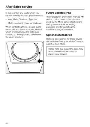 Page 40In the event of any faults which you
cannot remedy yourself, please contact
–Your Miele Chartered Agent or
–Miele (see back cover for address).
When contacting Miele, please quote
the model and serial numbers, both of
which are located on the data plate
situated on the right-hand side below
the drum aperture.Future updates (PC)
The indicator or check light markedPC
on the control panel is the interface
used by the Miele service technicians
during service work for testing
purposes and for updating the...