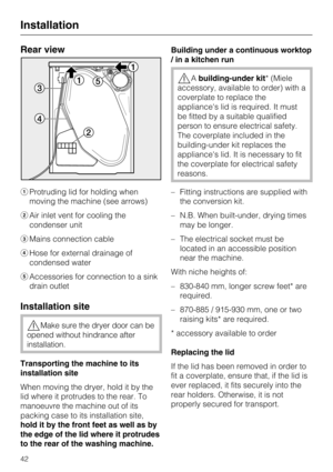 Page 42Rear view
Protruding lid for holding when
moving the machine (see arrows)
Air inlet vent for cooling the
condenser unit
Mains connection cable
Hose for external drainage of
condensed water
Accessories for connection to a sink
drain outlet
Installation site
Make sure the dryer door can be
opened without hindrance after
installation.
Transporting the machine to its
installation site
When moving the dryer, hold it by the
lid where it protrudes to the rear. To
manoeuvre the machine out of its
packing...