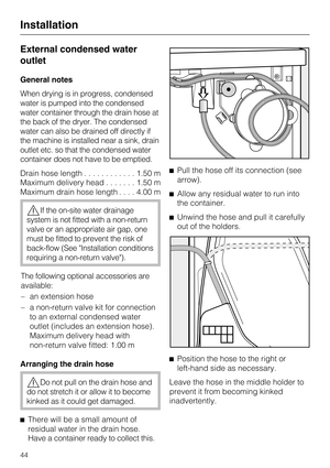 Page 44External condensed water
outlet
General notes
When drying is in progress, condensed
water is pumped into the condensed
water container through the drain hose at
the back of the dryer. The condensed
water can also be drained off directly if
the machine is installed near a sink, drain
outlet etc. so that the condensed water
container does not have to be emptied.
Drain hose length............1.50 m
Maximum delivery head.......1.50 m
Maximum drain hose length....4.00 m
If the on-site water drainage
system...