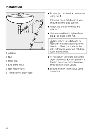 Page 461 Adapter
2 Nut
3 Hose clip
4 End of the hose
5 Non-return valve
6 Tumble dryer drain hoseFit adapter1to the sink drain outlet
using nut2.
If this nut has a flat disc in it, you
should take the disc out first.
Attach the end of the hose4to
adapter1.
Use a screwdriver to tighten hose
clip3up close to the nut.
Non-return valve5has to be
fitted with the arrow pointing in the
direction of flow (i.e. towards the
sink). Otherwise water will not drain
out of the machine.
Fit non-return valve5to the tumble...