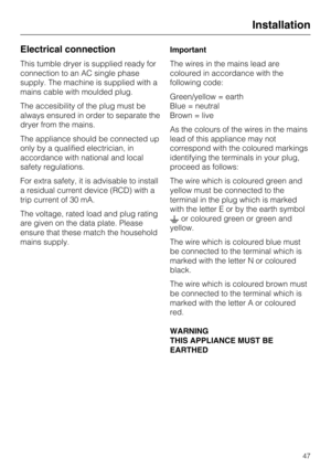 Page 47Electrical connection
This tumble dryer is supplied ready for
connection to an AC single phase
supply. The machine is supplied with a
mains cable with moulded plug.
The accesibility of the plug must be
always ensured in order to separate the
dryer from the mains.
The appliance should be connected up
only by a qualified electrician, in
accordance with national and local
safety regulations.
For extra safety, it is advisable to install
a residual current device (RCD) with a
trip current of 30 mA.
The...