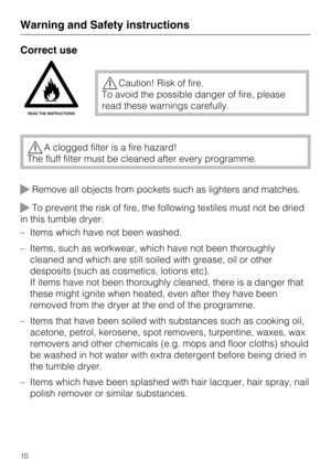 Page 10Correct use
Caution! Risk of fire.
To avoid the possible danger of fire, please
read these warnings carefully.
A clogged filter is a fire hazard!
The fluff filter must be cleaned after every programme.
Remove all objects from pockets such as lighters and matches.
To prevent the risk of fire, the following textiles must not be dried
in this tumble dryer:
– Items which have not been washed.
– Items, such as workwear, which have not been thoroughly
cleaned and which are still soiled with grease, oil or...