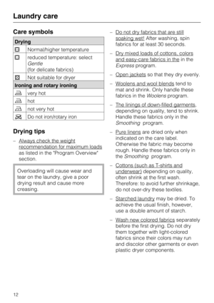 Page 12Care symbols
Drying
Normal/higher temperature
reduced temperature: select
Gentle
(for delicate fabrics)
Not suitable for dryer
Ironing and rotary ironing
very hot
hot
not very hot
Do not iron/rotary iron
Drying tips
– Always check the weight
recommendation for maximum loads
as listed in the "Program Overview"
section.
Overloading will cause wear and
tear on the laundry, give a poor
drying result and cause more
creasing.–Do not dry fabrics that are still
soaking wet!After washing, spin...